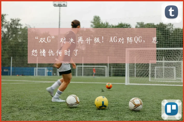 “双G”对决再升级！AG对阵QG，恩怨情仇何时了