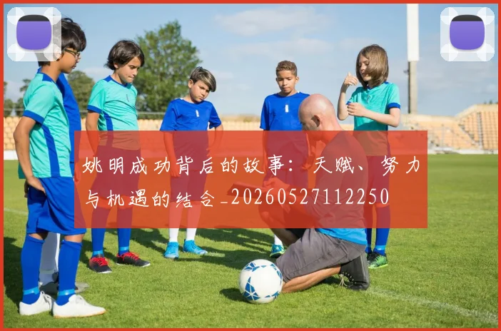 姚明成功背后的故事：天赋、努力与机遇的结合_20260527112250