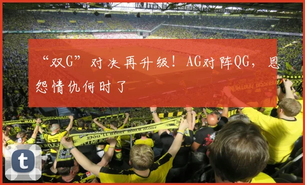“双G”对决再升级！AG对阵QG，恩怨情仇何时了