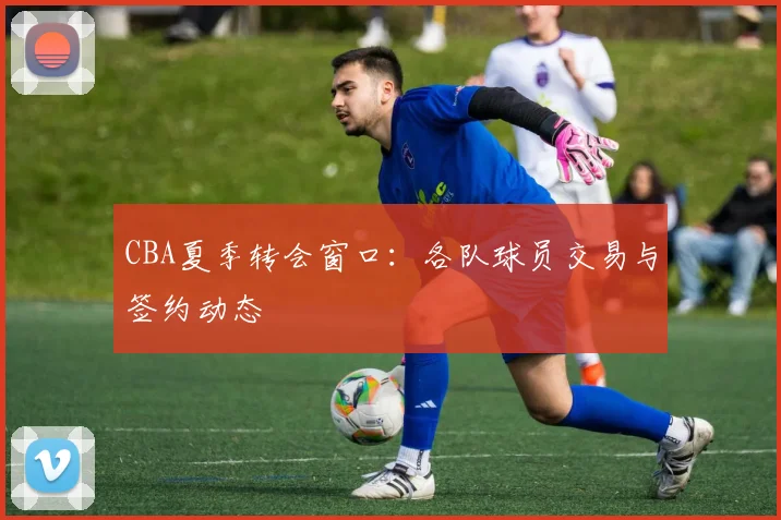 CBA夏季转会窗口:各队球员交易与签约动态