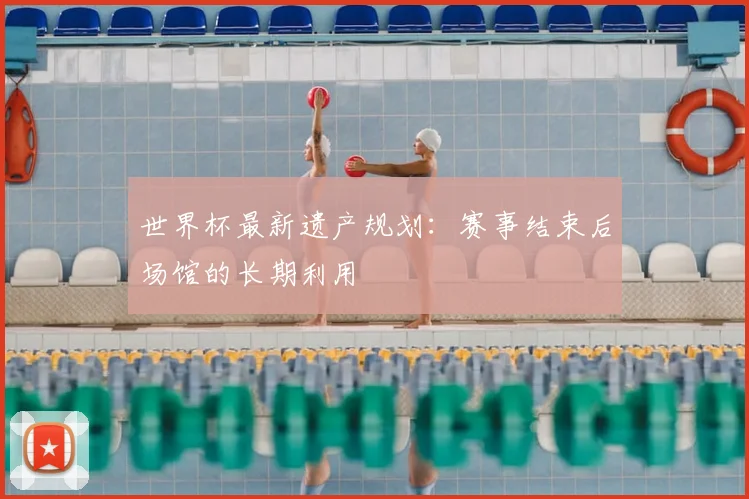 世界杯最新遗产规划：赛事结束后场馆的长期利用
