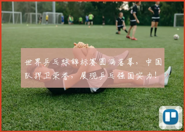 世界乒乓球锦标赛圆满落幕，中国队捍卫荣誉，展现乒乓强国实力！