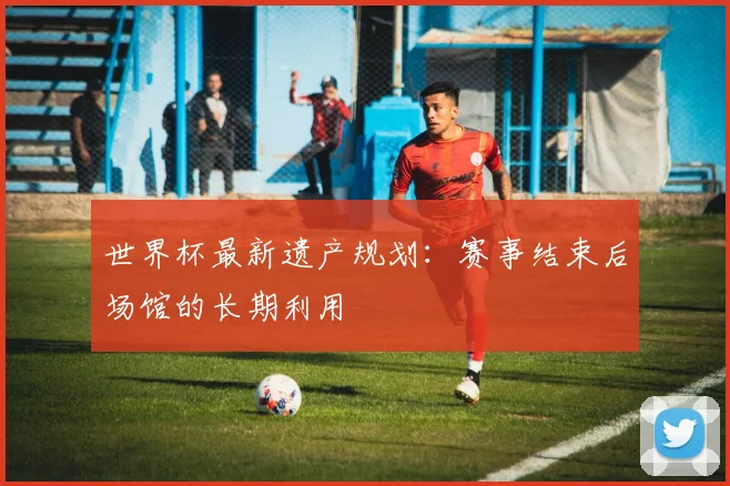 世界杯最新遗产规划：赛事结束后场馆的长期利用