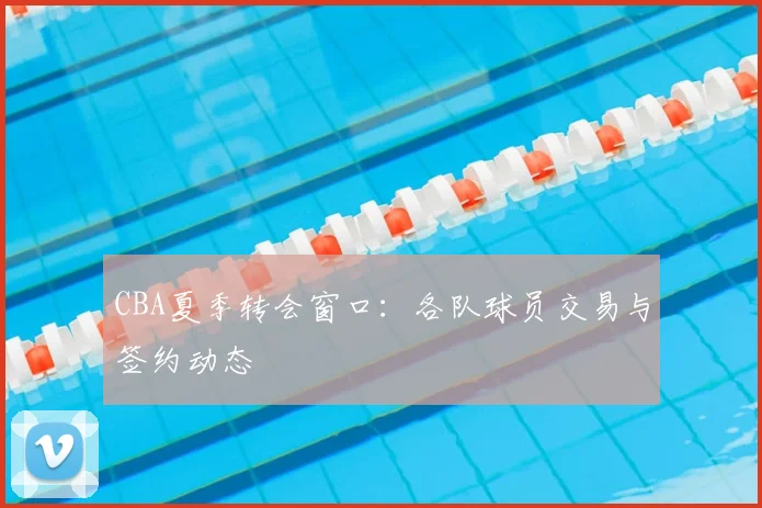 CBA夏季转会窗口：各队球员交易与签约动态