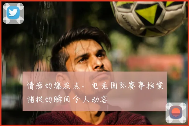 情感的爆发点，电竞国际赛事档案捕捉的瞬间令人动容