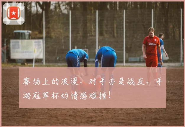 赛场上的浪漫，对手亦是战友，手游冠军杯的情感碰撞！