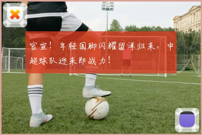 官宣！年轻国脚闪耀留洋归来，中超球队迎来即战力！