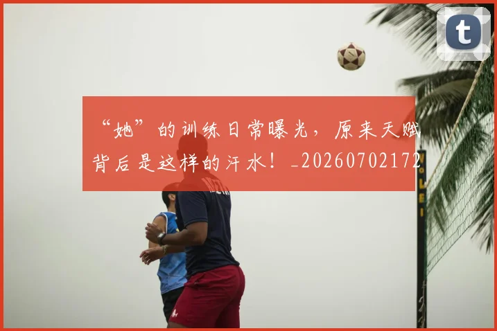 “她”的训练日常曝光,原来天赋背后是这样的汗水!_20260702172606
