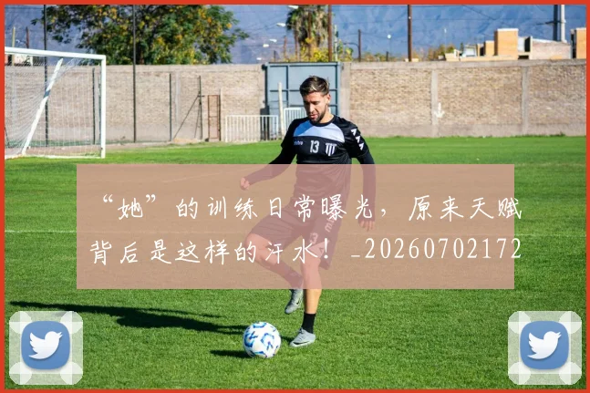 “她”的训练日常曝光，原来天赋背后是这样的汗水！_20260702172606
